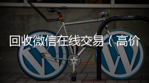 回收微信在线收vx号交易（高价回收微信平台）